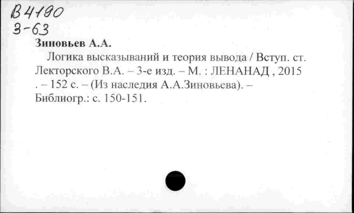 ﻿2-63
Зиновьев А.А.
Логика высказываний и теория вывода / Вступ. ст. Лекторского В.А. - 3-е изд. - М. : ЛЕНАНАД ,2015 . - 152 с. - (Из наследия А.А.Зиновьева). -Библиогр.: с. 150-151.